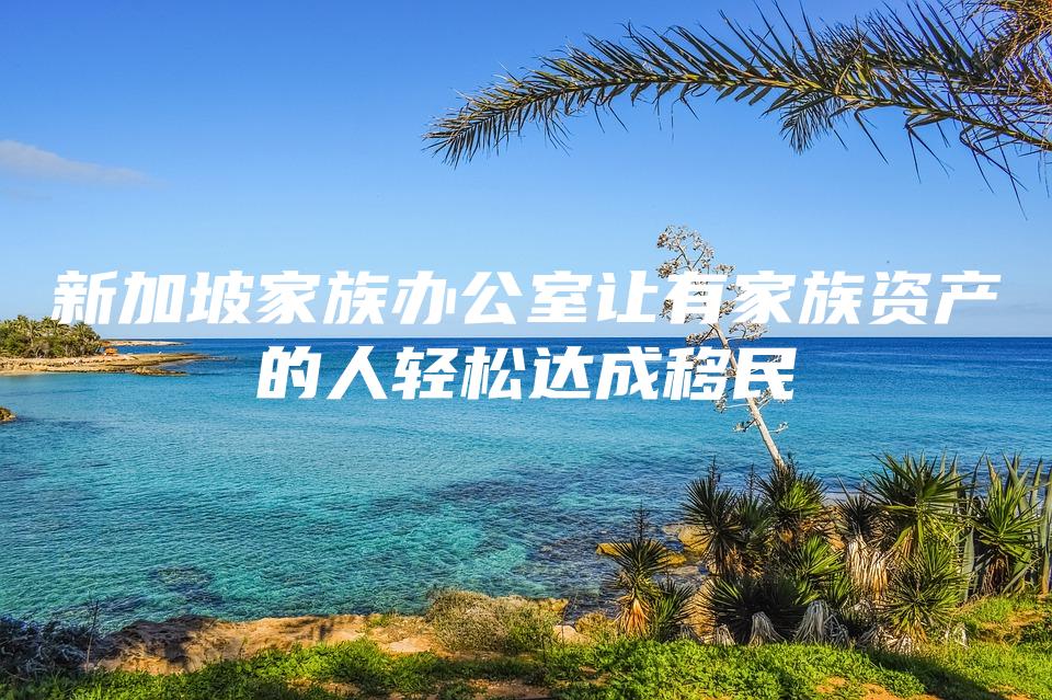 新加坡家族办公室让有家族资产的人轻松达成移民