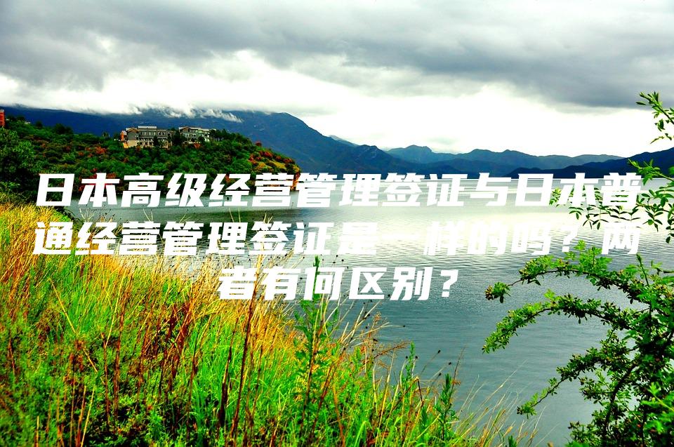 日本高级经营管理签证与日本普通经营管理签证是一样的吗？两者有何区别？