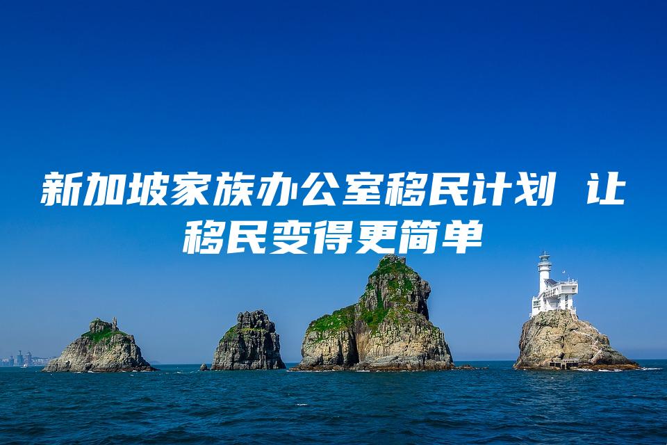 新加坡家族办公室移民计划 让移民变得更简单