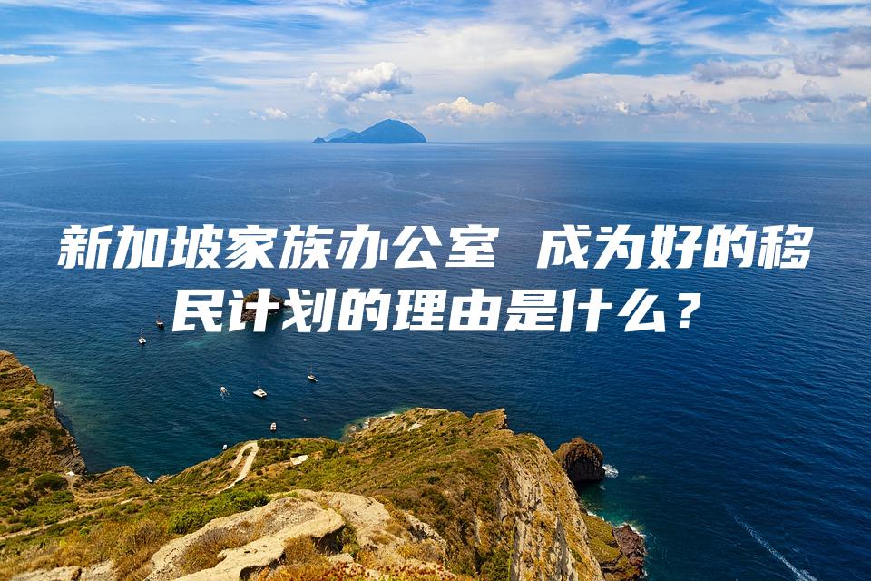 新加坡家族办公室 成为好的移民计划的理由是什么？