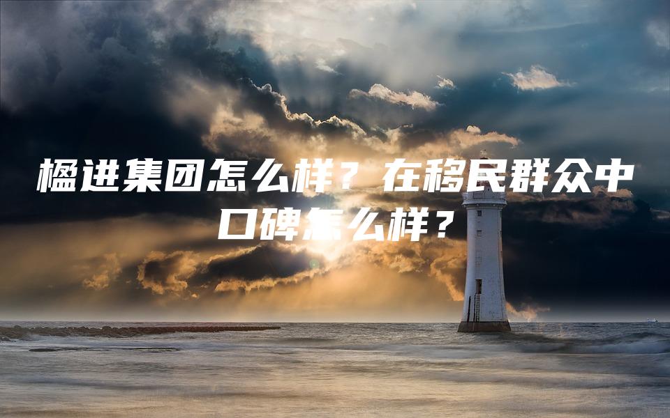 楹进集团怎么样？在移民群众中口碑怎么样？