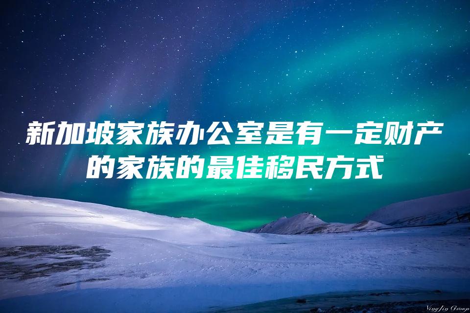 新加坡家族办公室是有一定财产的家族的最佳移民方式