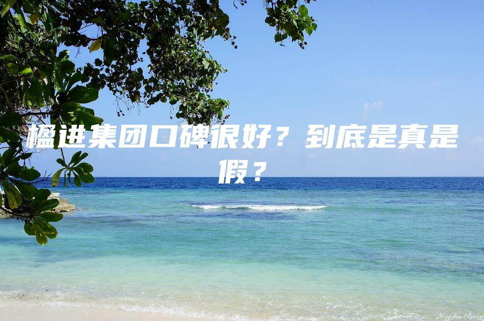 楹进集团口碑很好？到底是真是假？