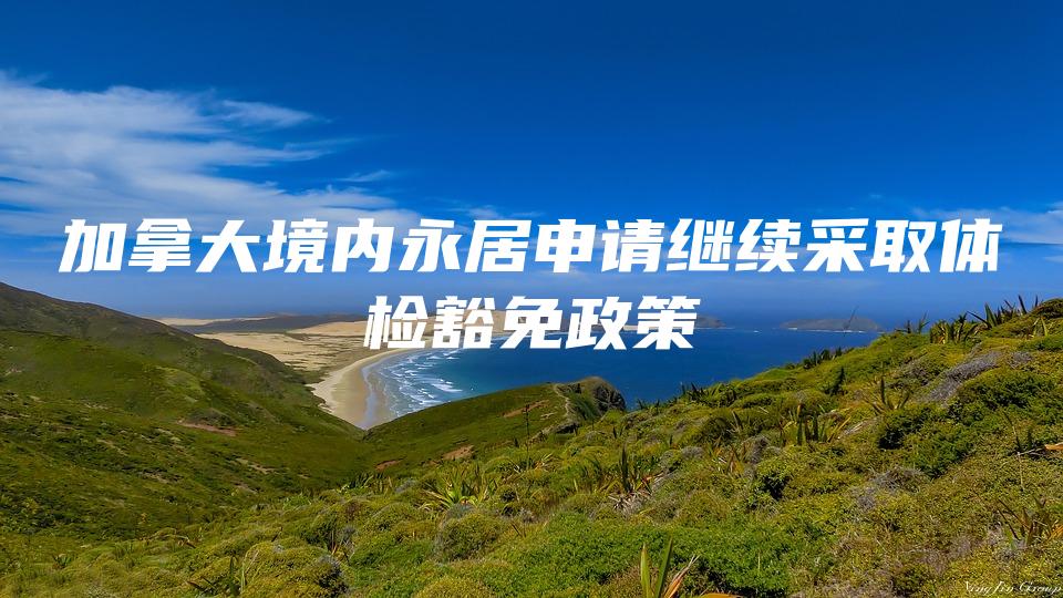 加拿大境内永居申请继续采取体检豁免政策