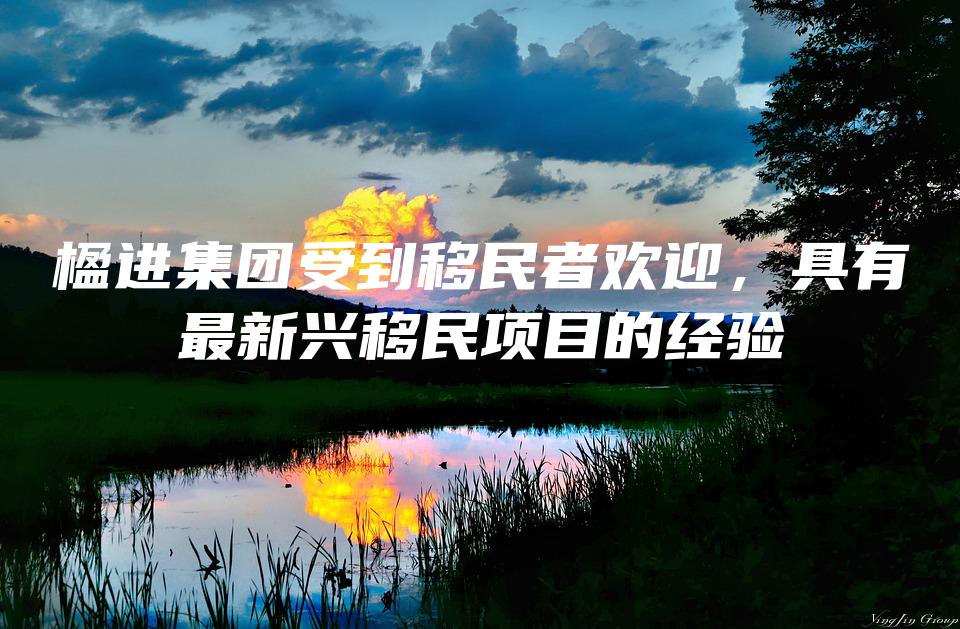 楹进集团受到移民者欢迎，具有最新兴移民项目的经验