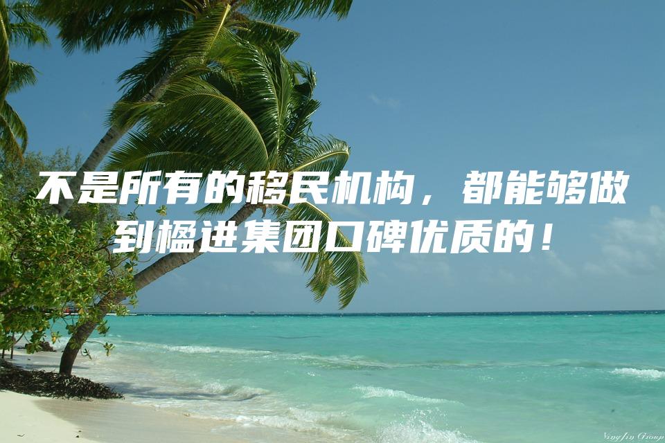 不是所有的移民机构，都能够做到楹进集团口碑优质的！