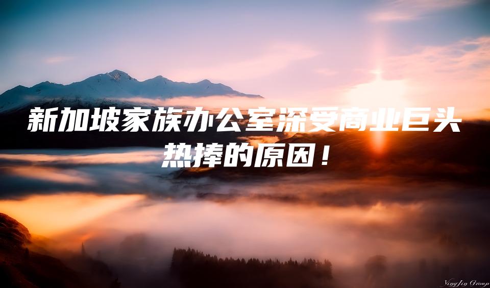 新加坡家族办公室深受商业巨头热捧的原因！