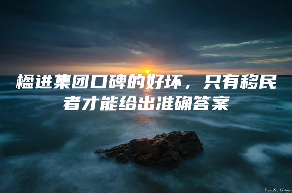 楹进集团口碑的好坏，只有移民者才能给出准确答案