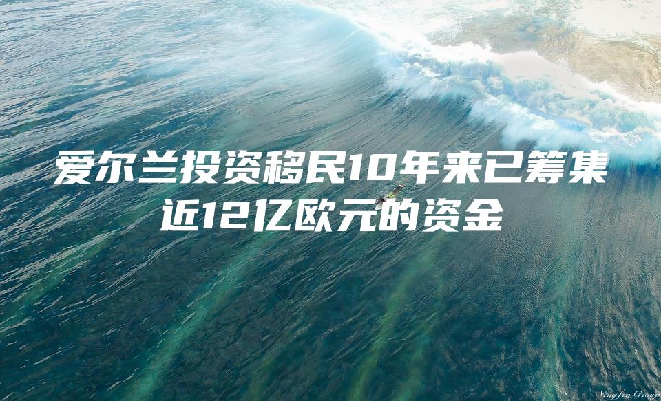 爱尔兰投资移民10年来已筹集近12亿欧元的资金