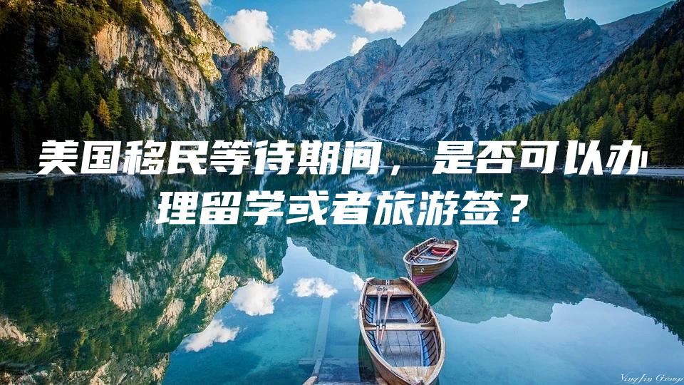 美国移民等待期间，是否可以办理留学或者旅游签？