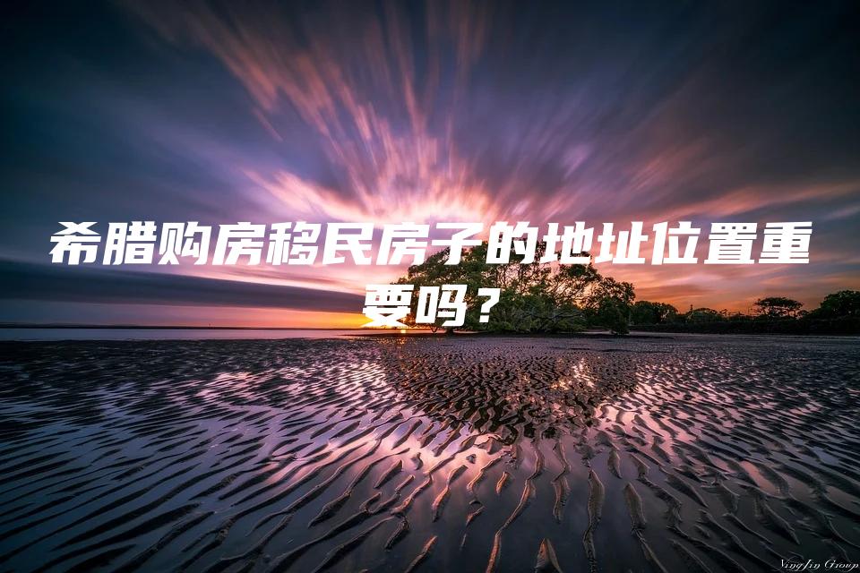 希腊购房移民房子的地址位置重要吗？