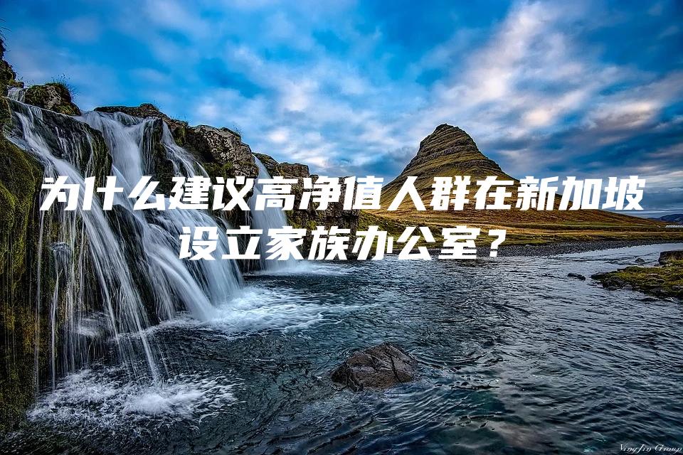 为什么建议高净值人群在新加坡设立家族办公室？