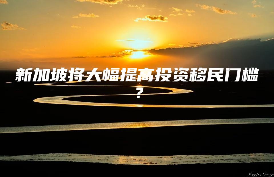 新加坡将大幅提高投资移民门槛？