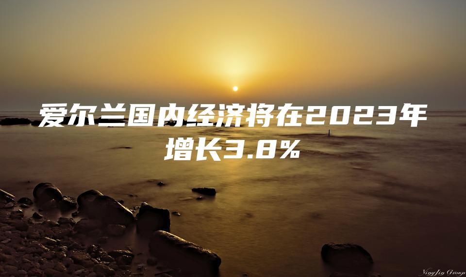 爱尔兰国内经济将在2023年增长3.8%