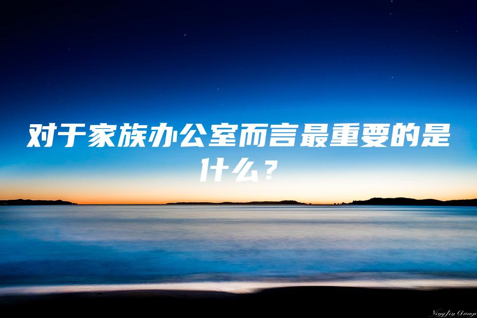 对于家族办公室而言最重要的是什么？