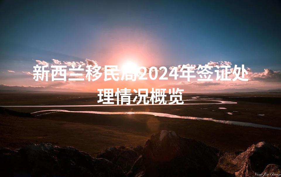 新西兰移民局2024年签证处理情况概览